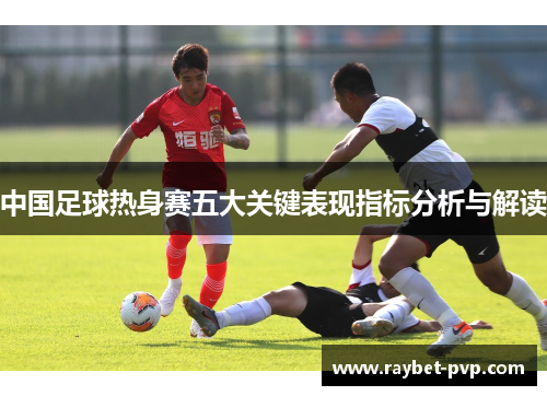中国足球热身赛五大关键表现指标分析与解读