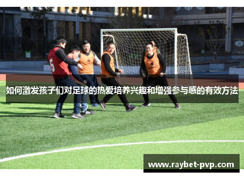 如何激发孩子们对足球的热爱培养兴趣和增强参与感的有效方法