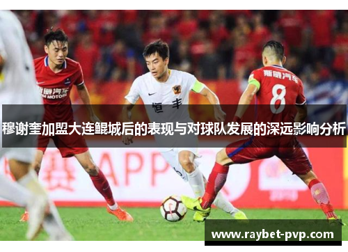 穆谢奎加盟大连鲲城后的表现与对球队发展的深远影响分析