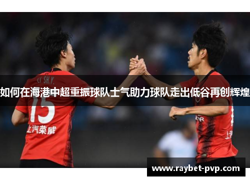 如何在海港中超重振球队士气助力球队走出低谷再创辉煌