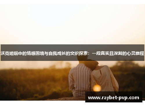 沃克婚姻中的情感困境与自我成长的交织探索：一段真实且深刻的心灵旅程