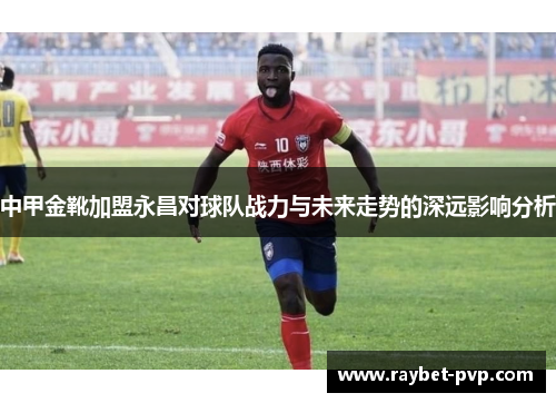 中甲金靴加盟永昌对球队战力与未来走势的深远影响分析