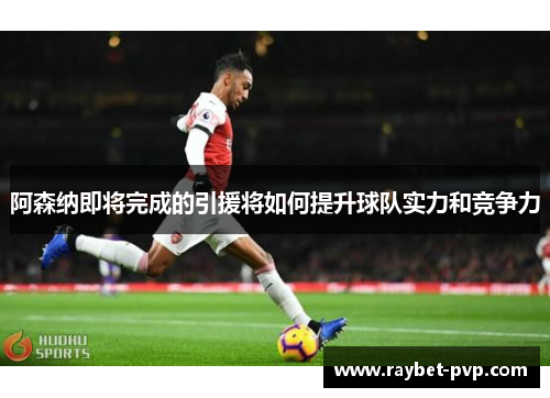 阿森纳即将完成的引援将如何提升球队实力和竞争力