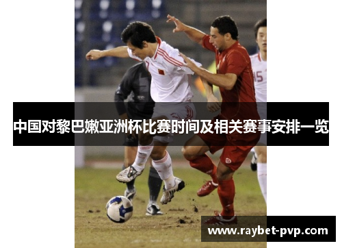 中国对黎巴嫩亚洲杯比赛时间及相关赛事安排一览